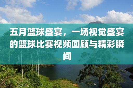 五月篮球盛宴，一场视觉盛宴的篮球比赛视频回顾与精彩瞬间