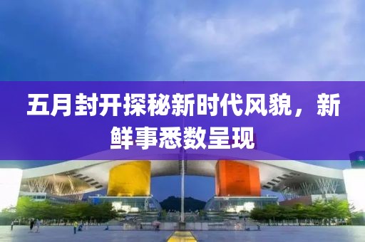 五月封开探秘新时代风貌，新鲜事悉数呈现