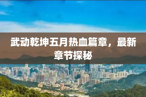 武动乾坤五月热血篇章，最新章节探秘