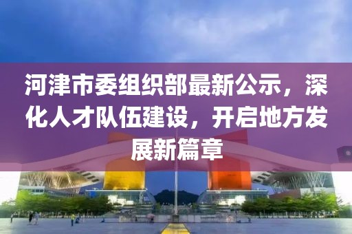 河津市委组织部最新公示，深化人才队伍建设，开启地方发展新篇章