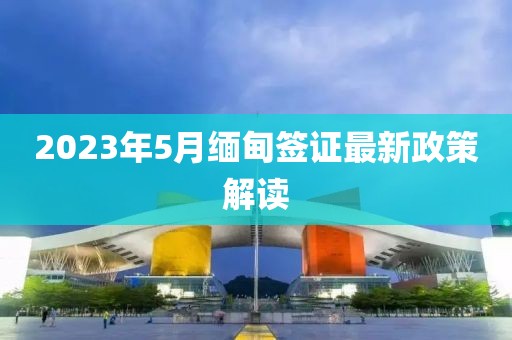 2023年5月缅甸签证最新政策解读