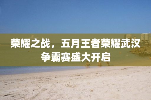 荣耀之战，五月王者荣耀武汉争霸赛盛大开启