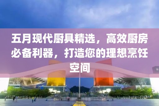 五月现代厨具精选，高效厨房必备利器，打造您的理想烹饪空间