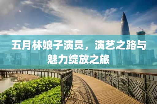 五月林娘子演员，演艺之路与魅力绽放之旅
