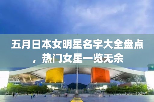五月日本女明星名字大全盘点，热门女星一览无余