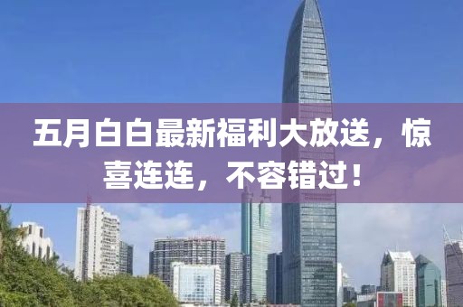 五月白白最新福利大放送，惊喜连连，不容错过！