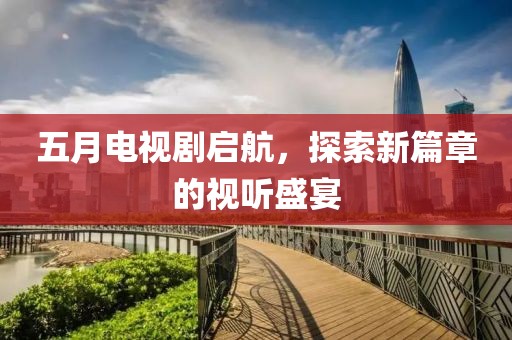 五月电视剧启航，探索新篇章的视听盛宴