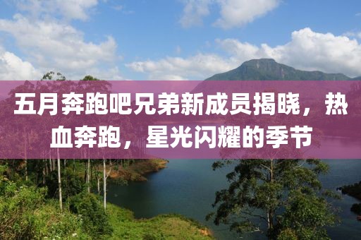 五月奔跑吧兄弟新成员揭晓，热血奔跑，星光闪耀的季节