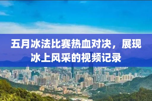 五月冰法比赛热血对决，展现冰上风采的视频记录