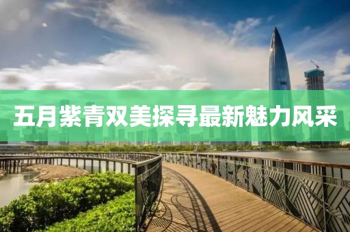 五月紫青双美探寻最新魅力风采
