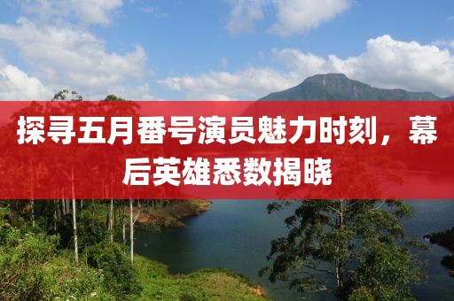 探寻五月番号演员魅力时刻，幕后英雄悉数揭晓