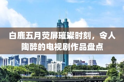 白鹿五月荧屏璀璨时刻，令人陶醉的电视剧作品盘点