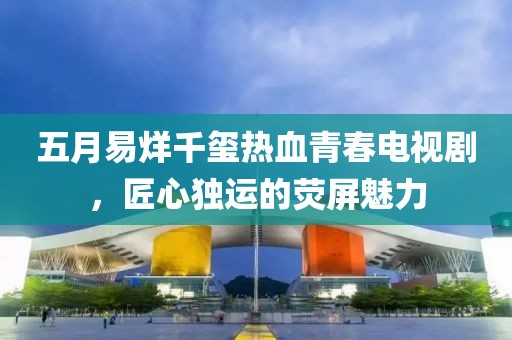 五月易烊千玺热血青春电视剧，匠心独运的荧屏魅力