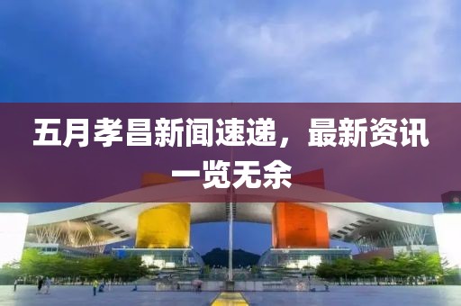 五月孝昌新闻速递，最新资讯一览无余