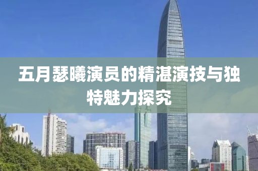 五月瑟曦演员的精湛演技与独特魅力探究