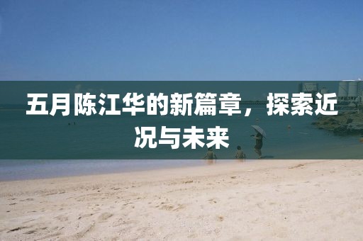五月陈江华的新篇章，探索近况与未来