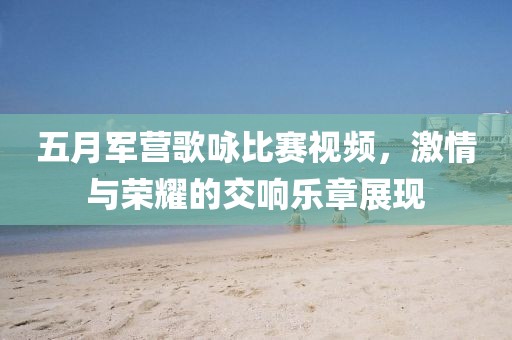 五月军营歌咏比赛视频，激情与荣耀的交响乐章展现