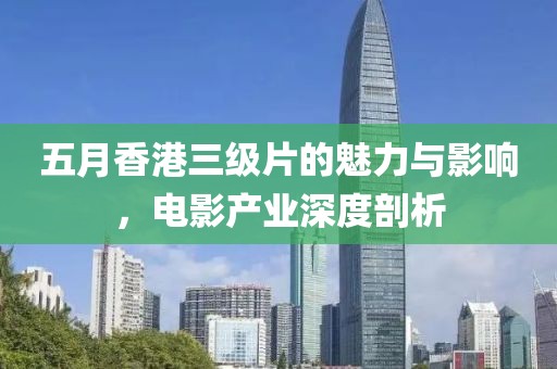 五月香港三级片的魅力与影响，电影产业深度剖析