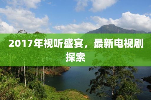 2017年视听盛宴，最新电视剧探索