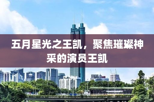 五月星光之王凯，聚焦璀璨神采的演员王凯