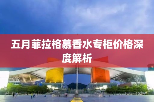 五月菲拉格慕香水专柜价格深度解析