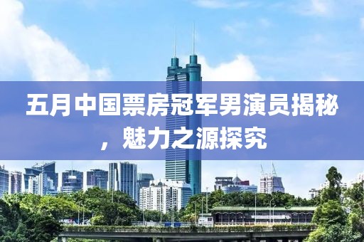 五月中国票房冠军男演员揭秘，魅力之源探究