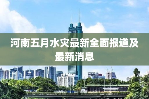 河南五月水灾最新全面报道及最新消息