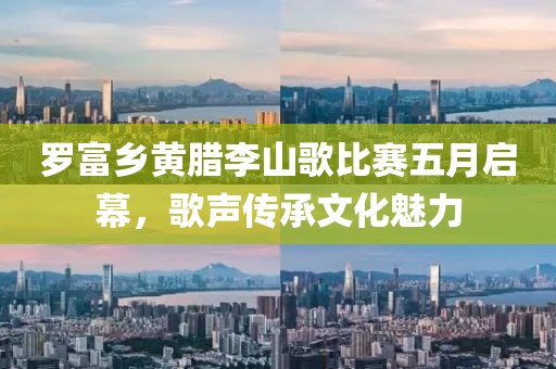 罗富乡黄腊李山歌比赛五月启幕，歌声传承文化魅力