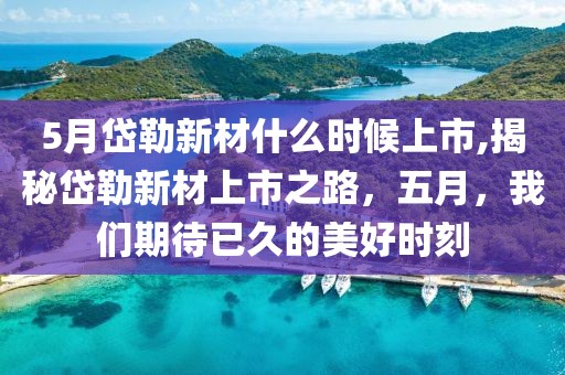 5月岱勒新材什么时候上市,揭秘岱勒新材上市之路，五月，我们期待已久的美好时刻