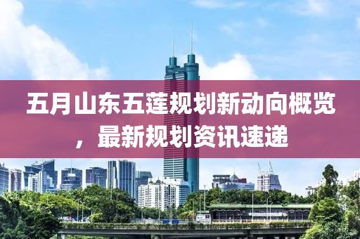 五月山东五莲规划新动向概览，最新规划资讯速递