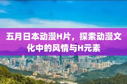 五月日本动漫H片，探索动漫文化中的风情与H元素