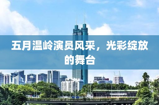 五月温岭演员风采，光彩绽放的舞台