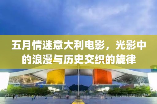 五月情迷意大利电影，光影中的浪漫与历史交织的旋律