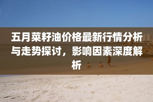 五月菜籽油价格最新行情分析与走势探讨，影响因素深度解析