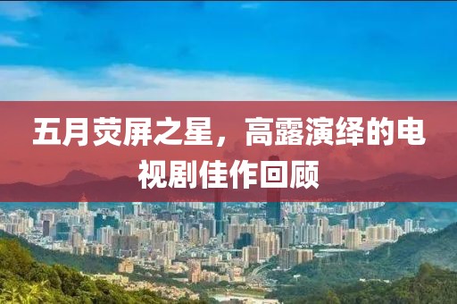 五月荧屏之星，高露演绎的电视剧佳作回顾