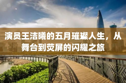 演员王洁曦的五月璀璨人生，从舞台到荧屏的闪耀之旅