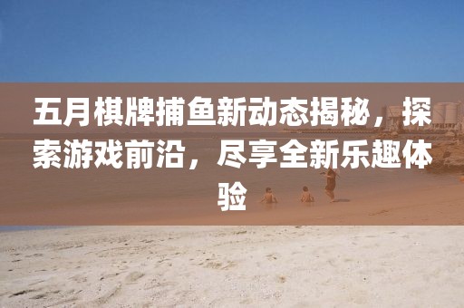 五月棋牌捕鱼新动态揭秘，探索游戏前沿，尽享全新乐趣体验