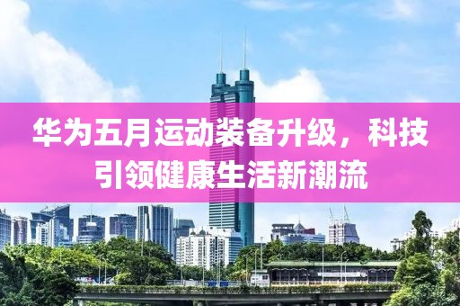 华为五月运动装备升级，科技引领健康生活新潮流