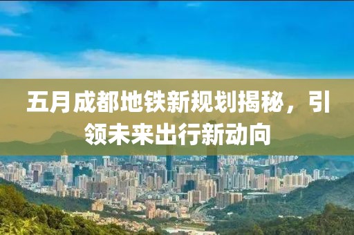 五月成都地铁新规划揭秘，引领未来出行新动向