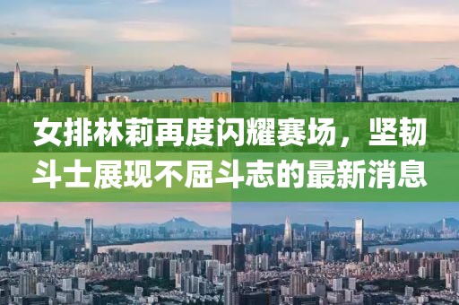 女排林莉再度闪耀赛场，坚韧斗士展现不屈斗志的最新消息