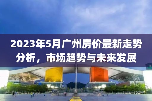 2023年5月广州房价最新走势分析，市场趋势与未来发展