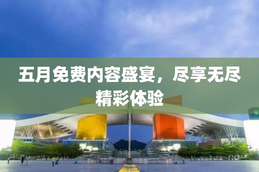 五月免费内容盛宴，尽享无尽精彩体验