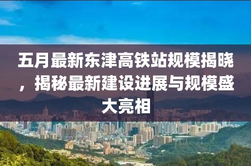 五月最新东津高铁站规模揭晓，揭秘最新建设进展与规模盛大亮相