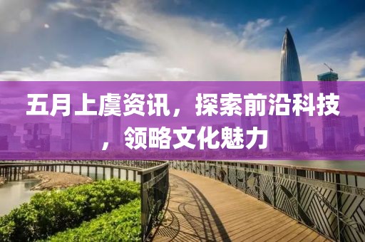 五月上虞资讯，探索前沿科技，领略文化魅力