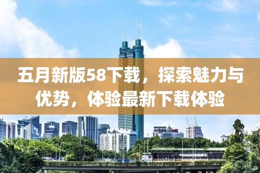 五月新版58下载，探索魅力与优势，体验最新下载体验