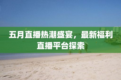 五月直播热潮盛宴，最新福利直播平台探索