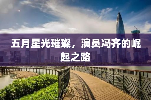 五月星光璀璨，演员冯齐的崛起之路