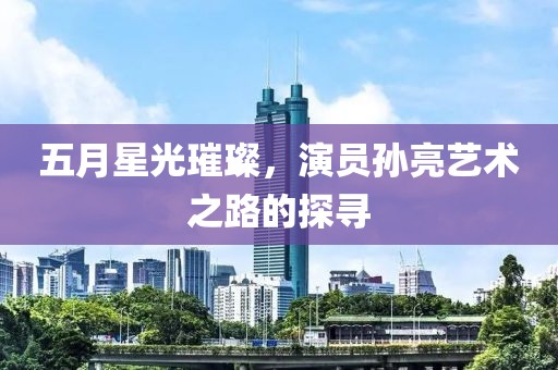 五月星光璀璨，演员孙亮艺术之路的探寻