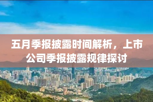 五月季报披露时间解析，上市公司季报披露规律探讨