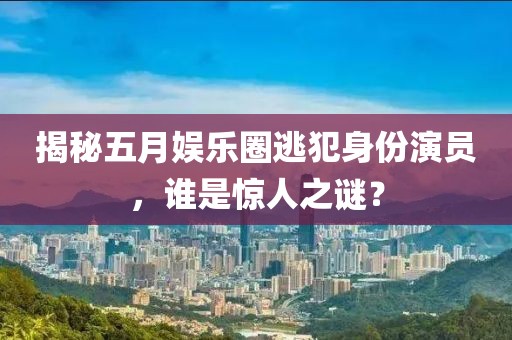 揭秘五月娱乐圈逃犯身份演员，谁是惊人之谜？
